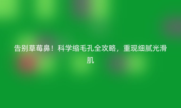 告別草莓鼻！科學(xué)縮毛孔全攻略，重現(xiàn)細(xì)膩光滑肌