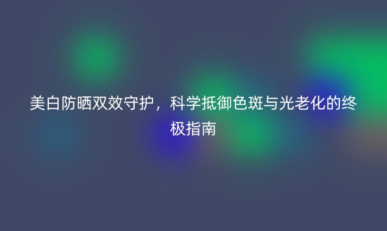 美白防曬雙效守護(hù)，科學(xué)抵御色斑與光老化的終極指南