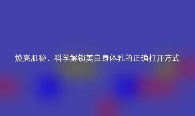 煥亮肌秘，科學(xué)解鎖美白身體乳的正確打開方式