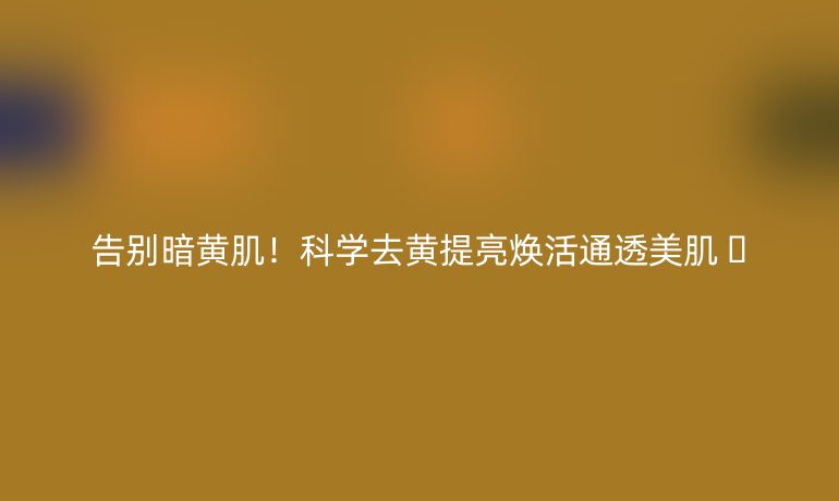告別暗黃?。】茖W(xué)去黃提亮煥活通透美肌 ??