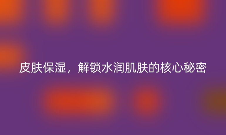 皮膚保濕，解鎖水潤肌膚的核心秘密
