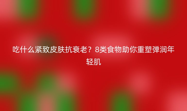 吃什么緊致皮膚抗衰老？8類食物助你重塑彈潤(rùn)年輕肌