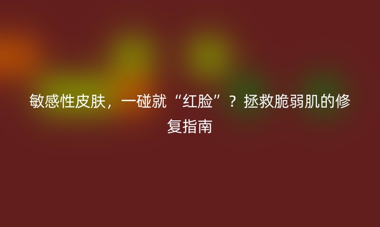 敏感性皮膚，一碰就“紅臉”？拯救脆弱肌的修復(fù)指南
