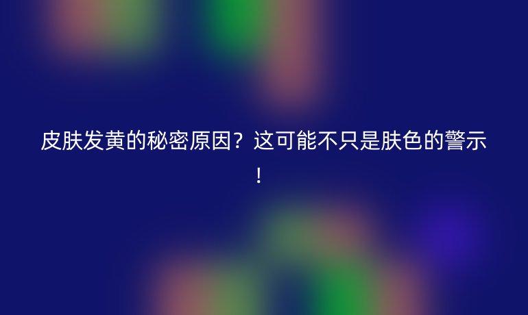 皮膚發(fā)黃的秘密原因？這可能不只是膚色的警示！