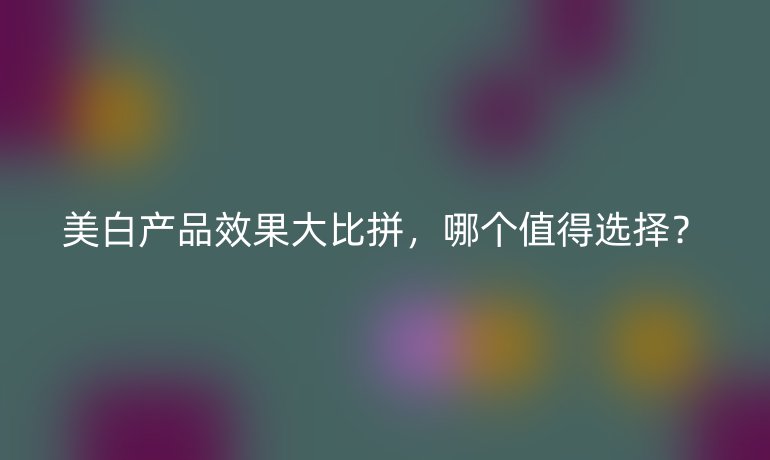 美白產(chǎn)品效果大比拼，哪個值得選擇？