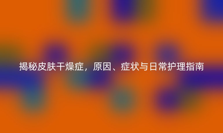 揭秘皮膚干燥癥，原因、癥狀與日常護理指南