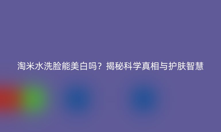 淘米水洗臉能美白嗎？揭秘科學真相與護膚智慧