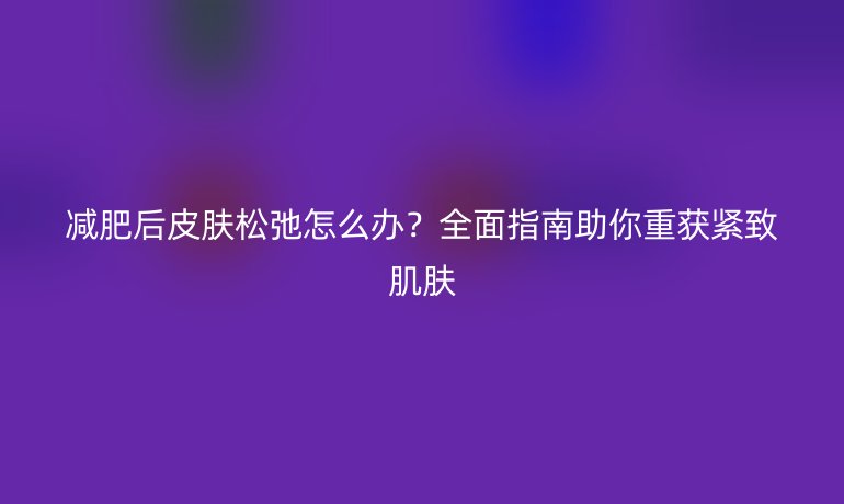 減肥后皮膚松弛怎么辦？全面指南助你重獲緊致肌膚