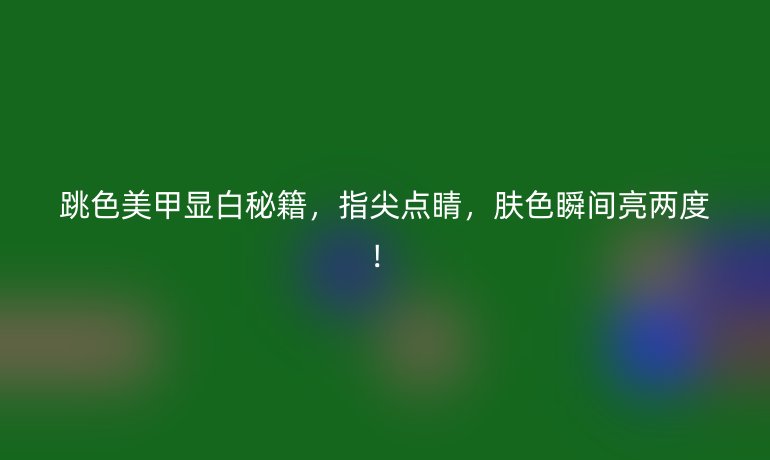 跳色美甲顯白秘籍，指尖點睛，膚色瞬間亮兩度！