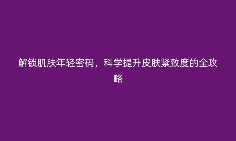解鎖肌膚年輕密碼，科學提升皮膚緊致度的全攻略