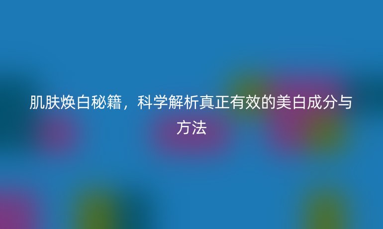 肌膚煥白秘籍，科學(xué)解析真正有效的美白成分與方法