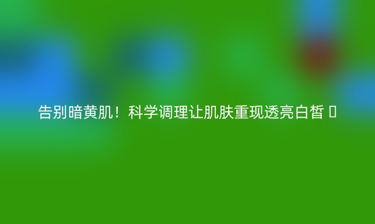 告別暗黃??！科學調(diào)理讓肌膚重現(xiàn)透亮白皙 ??