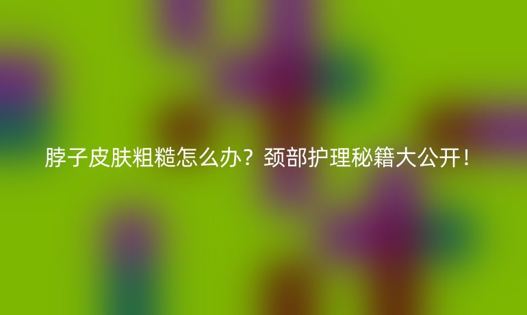 脖子皮膚粗糙怎么辦？頸部護(hù)理秘籍大公開！