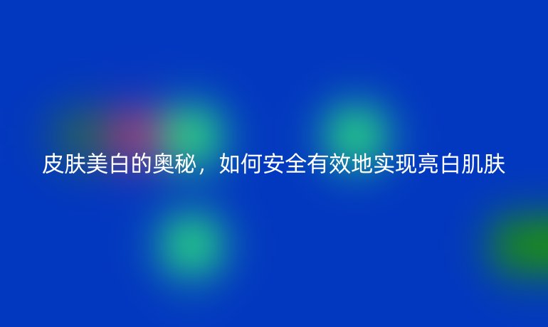 皮膚美白的奧秘，如何安全有效地實現(xiàn)亮白肌膚