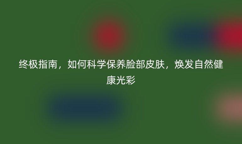終極指南，如何科學(xué)保養(yǎng)臉部皮膚，煥發(fā)自然健康光彩