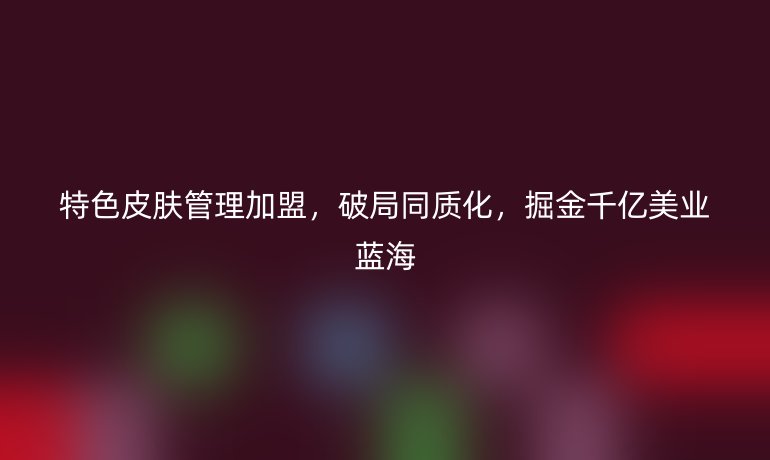 特色皮膚管理加盟，破局同質(zhì)化，掘金千億美業(yè)藍(lán)海