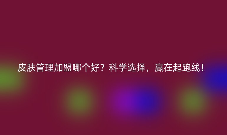 皮膚管理加盟哪個(gè)好？科學(xué)選擇，贏在起跑線！