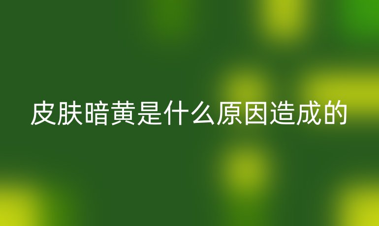 皮膚暗黃是什么原因造成的