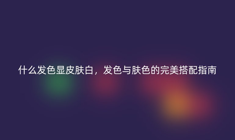 什么發(fā)色顯皮膚白，發(fā)色與膚色的完美搭配指南