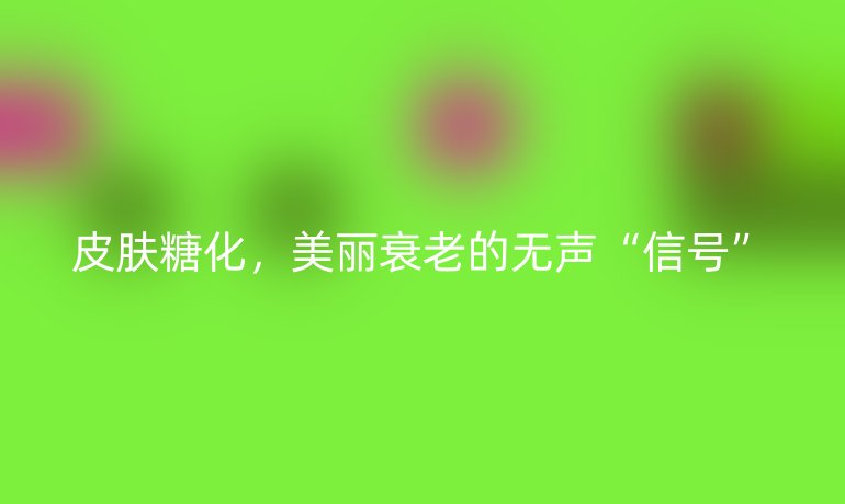 皮膚糖化，美麗衰老的無聲“信號(hào)”