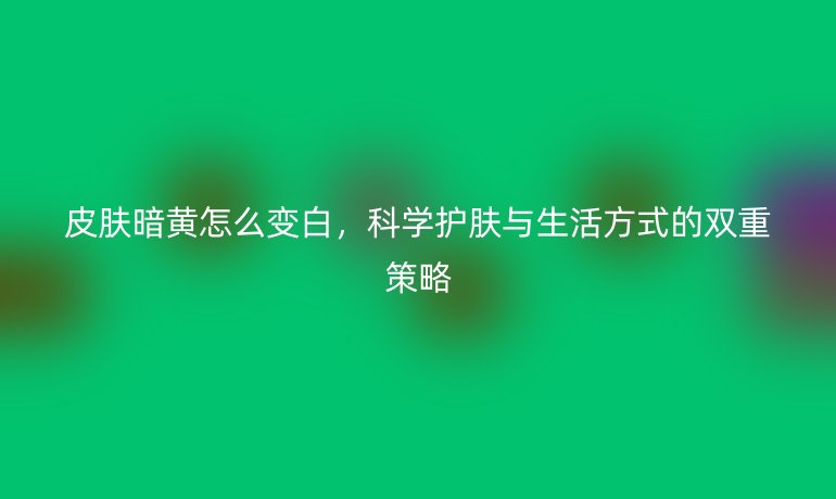 皮膚暗黃怎么變白，科學(xué)護(hù)膚與生活方式的雙重策略