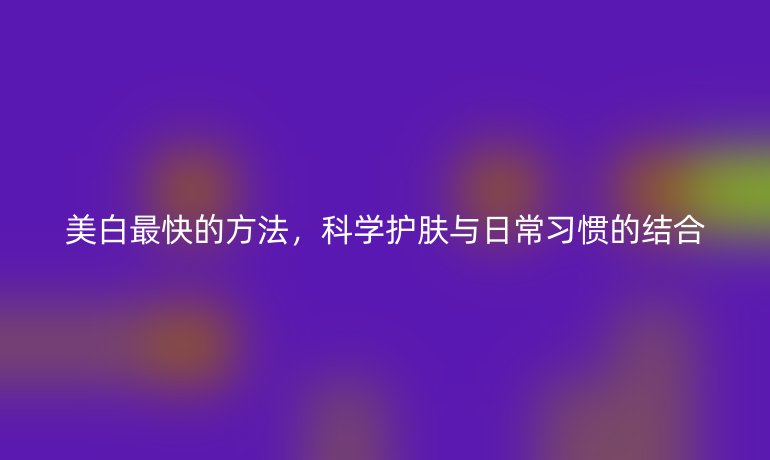 美白最快的方法，科學(xué)護(hù)膚與日常習(xí)慣的結(jié)合