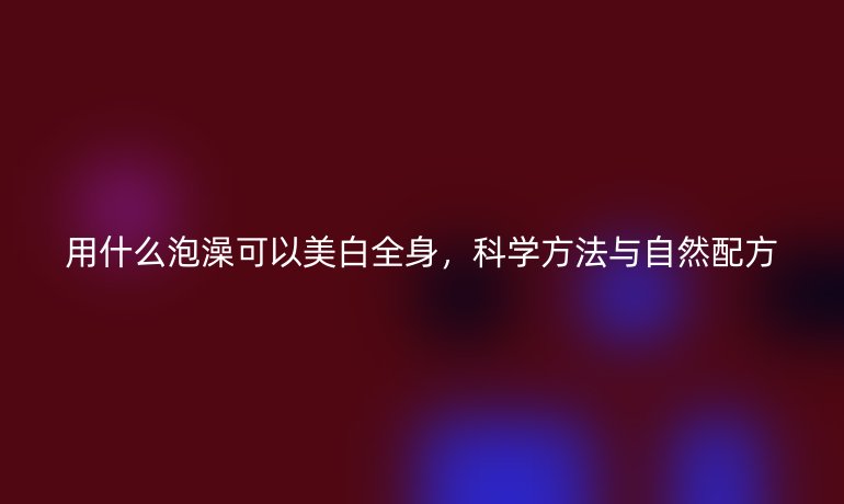 用什么泡澡可以美白全身，科學(xué)方法與自然配方