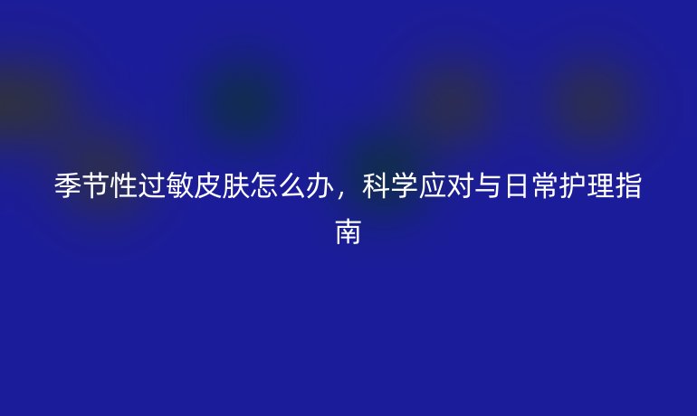 季節(jié)性過敏皮膚怎么辦，科學(xué)應(yīng)對與日常護(hù)理指南