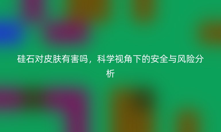 硅石對(duì)皮膚有害嗎，科學(xué)視角下的安全與風(fēng)險(xiǎn)分析