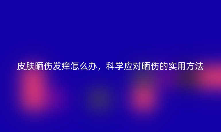 皮膚曬傷發(fā)癢怎么辦，科學(xué)應(yīng)對(duì)曬傷的實(shí)用方法