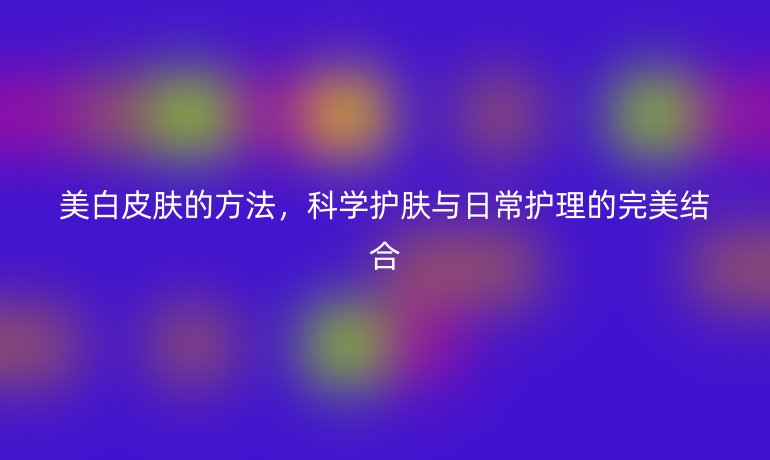 美白皮膚的方法，科學(xué)護(hù)膚與日常護(hù)理的完美結(jié)合