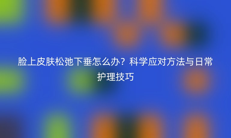 臉上皮膚松弛下垂怎么辦？科學(xué)應(yīng)對(duì)方法與日常護(hù)理技巧