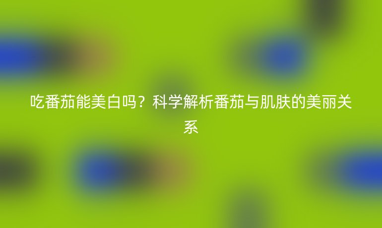 吃番茄能美白嗎？科學(xué)解析番茄與肌膚的美麗關(guān)系