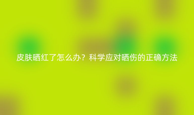 皮膚曬紅了怎么辦？科學(xué)應(yīng)對(duì)曬傷的正確方法