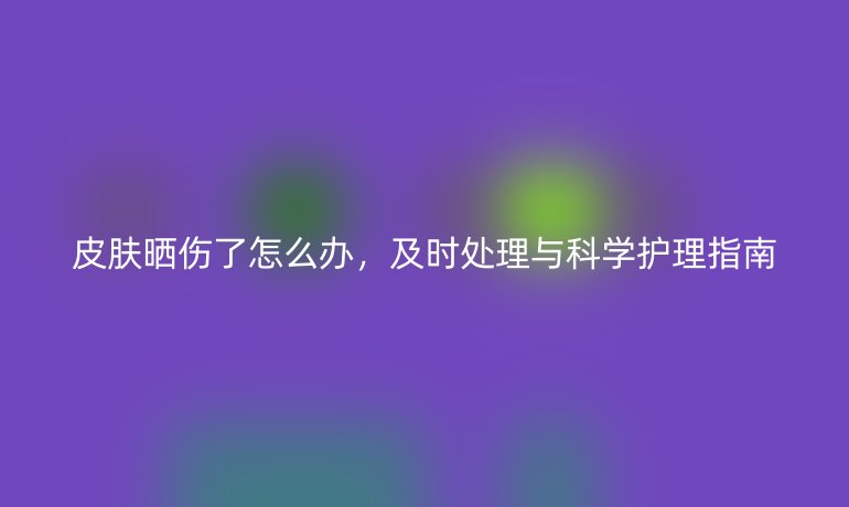 皮膚曬傷了怎么辦，及時處理與科學護理指南