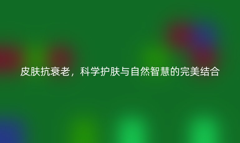 皮膚抗衰老，科學(xué)護(hù)膚與自然智慧的完美結(jié)合