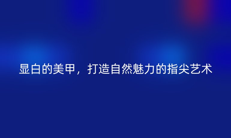 顯白的美甲，打造自然魅力的指尖藝術(shù)