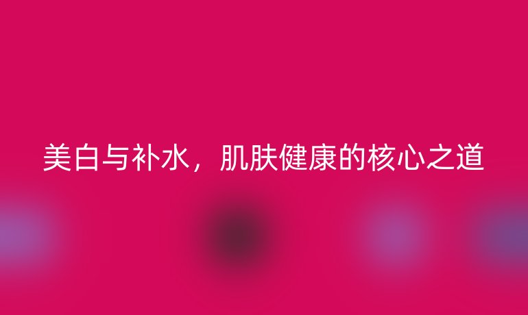 美白與補(bǔ)水,肌膚健康的核心之道