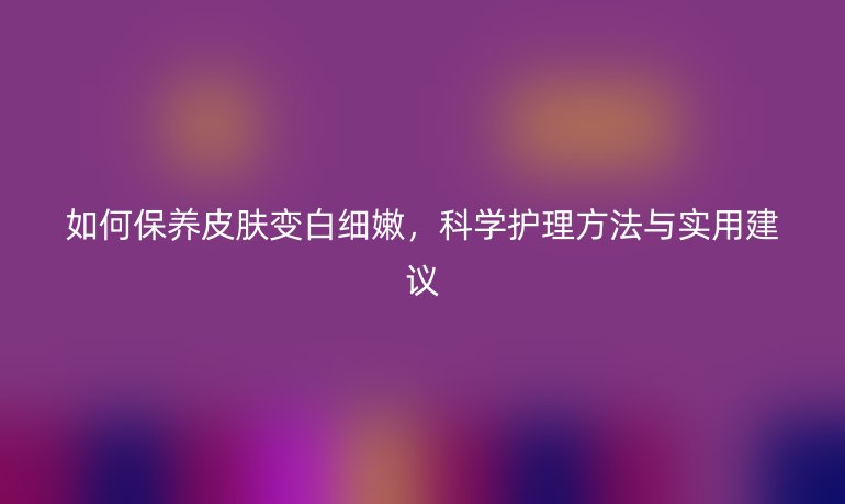 如何保養(yǎng)皮膚變白細嫩，科學護理方法與實用建議