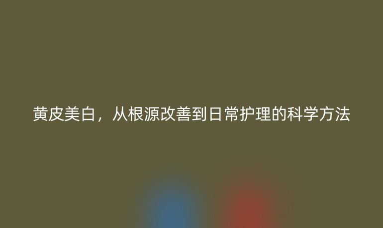 黃皮美白，從根源改善到日常護(hù)理的科學(xué)方法