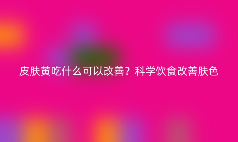 皮膚黃吃什么可以改善？科學飲食改善膚色