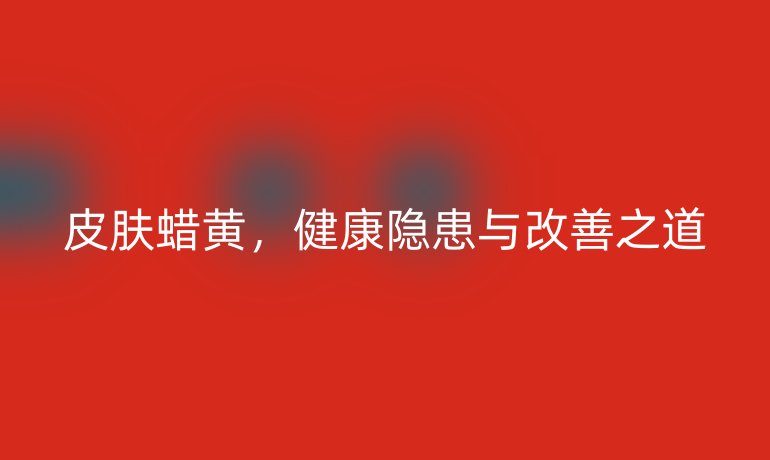 皮膚蠟黃，健康隱患與改善之道