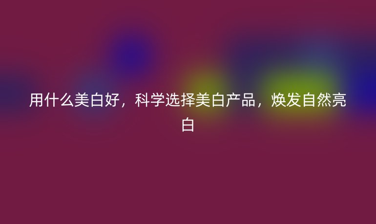 用什么美白好，科學(xué)選擇美白產(chǎn)品，煥發(fā)自然亮白