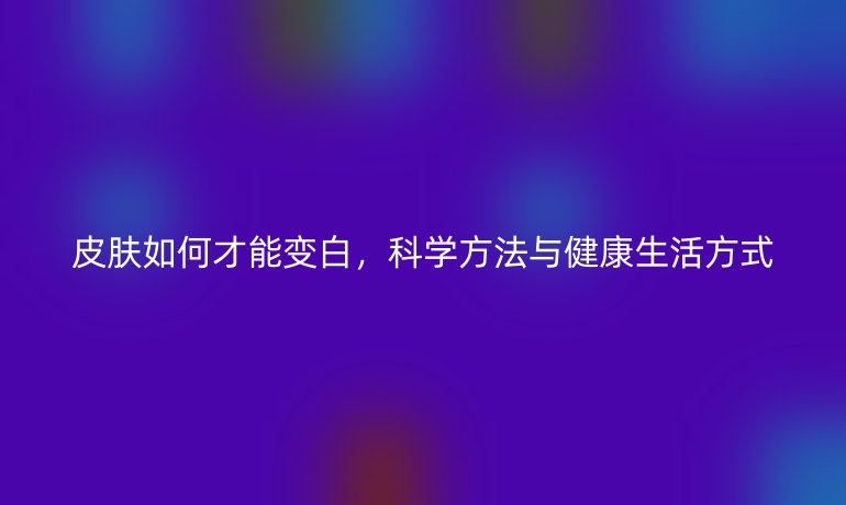 皮膚如何才能變白，科學(xué)方法與健康生活方式