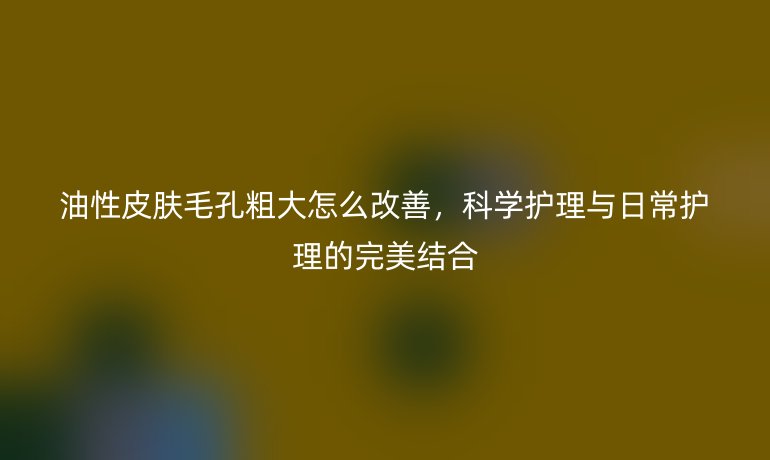 油性皮膚毛孔粗大怎么改善，科學護理與日常護理的完美結合