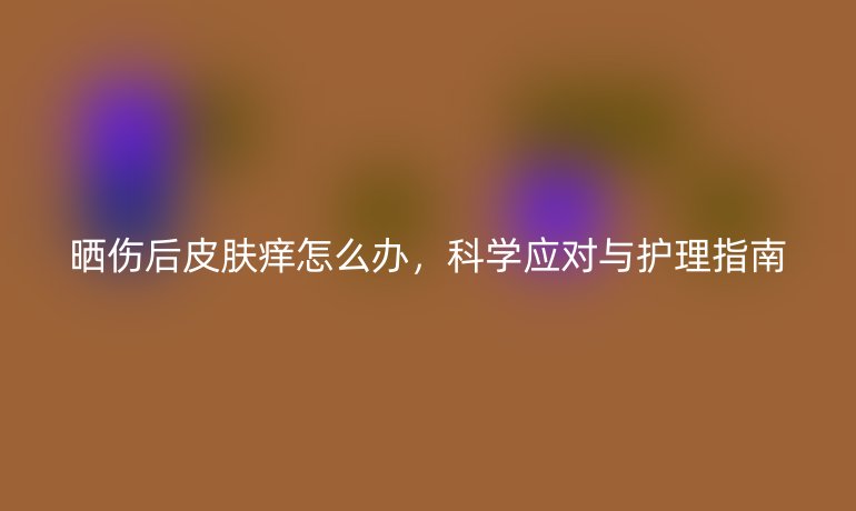 曬傷后皮膚癢怎么辦，科學應對與護理指南