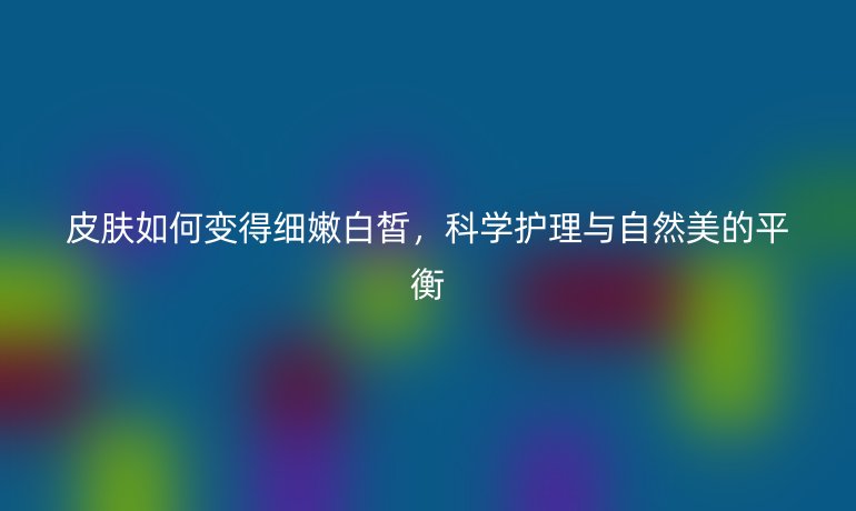 皮膚如何變得細(xì)嫩白皙，科學(xué)護(hù)理與自然美的平衡