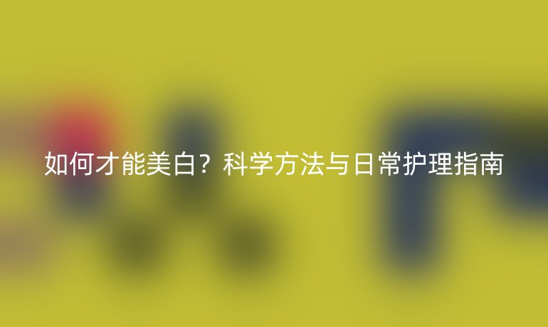 如何才能美白？科學(xué)方法與日常護(hù)理指南