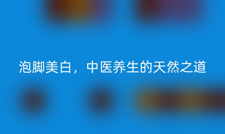 泡腳美白，中醫(yī)養(yǎng)生的天然之道