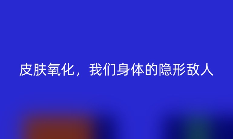 皮膚氧化，我們身體的隱形敵人
